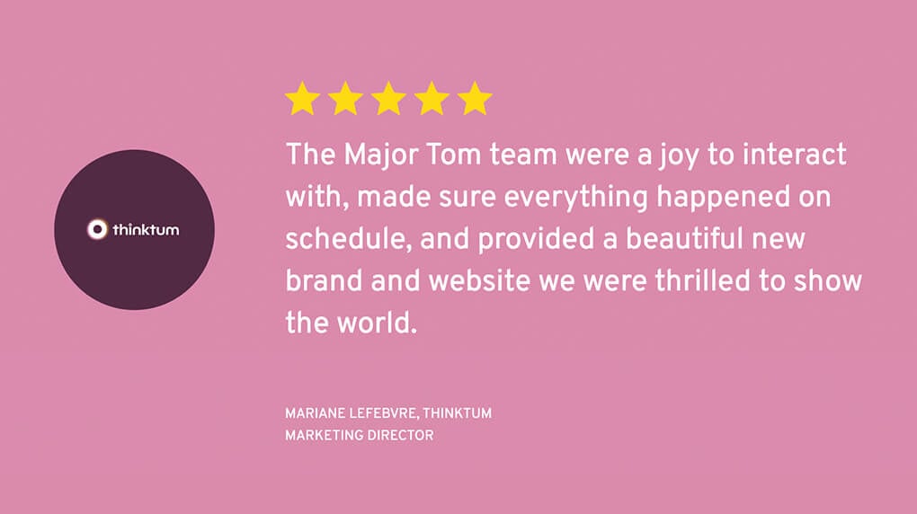 A five-star testimonial from client thinktum which says "The Major Tom team were a joy to interact with, made sure everything happened on schedule, and provided a beautiful new brand and website we were thrilled to show the world."